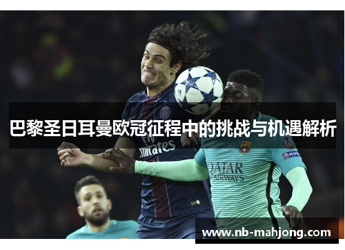 巴黎圣日耳曼欧冠征程中的挑战与机遇解析