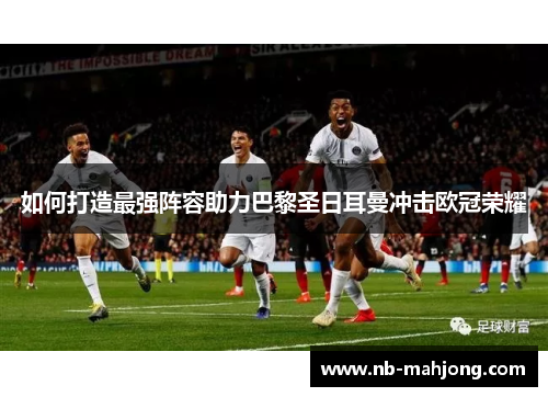 如何打造最强阵容助力巴黎圣日耳曼冲击欧冠荣耀 如何打造最强阵容助力巴黎圣日耳曼冲击欧冠荣耀