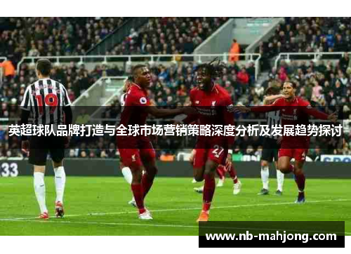 英超球队品牌打造与全球市场营销策略深度分析及发展趋势探讨