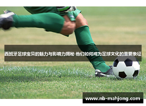 西班牙足球宝贝的魅力与影响力揭秘 他们如何成为足球文化的重要象征