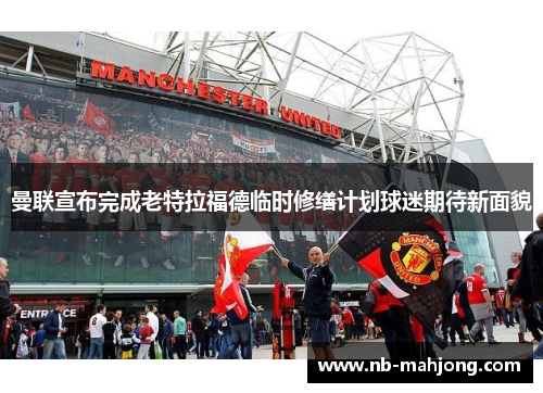 曼联宣布完成老特拉福德临时修缮计划球迷期待新面貌