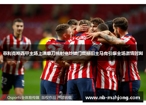 菲利克斯西甲主场上演单刀挑射绝妙破门震撼旧主马竞引爆全场激情时刻