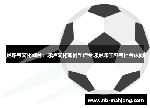 足球与文化融合:球迷文化如何塑造全球足球生态与社会认同 足球与文化融合:球迷文化如何塑造全球足球生态与社会认同